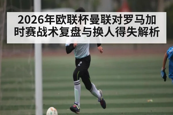 2026年欧联杯曼联对罗马加时赛战术复盘与换人得失解析